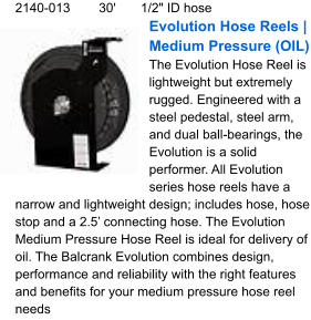 2140-013	30'	1/2" ID hose Evolution Hose Reels | Medium Pressure (OIL) The Evolution Hose Reel is lightweight but extremely rugged. Engineered with a steel pedestal, steel arm, and dual ball-bearings, the Evolution is a solid performer. All Evolution series hose reels have a narrow and lightweight design; includes hose, hose stop and a 2.5’ connecting hose. The Evolution Medium Pressure Hose Reel is ideal for delivery of oil. The Balcrank Evolution combines design, performance and reliability with the right features and benefits for your medium pressure hose reel needs